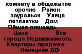 комнату в общежитие  срочно › Район ­ зауральск › Улица ­ пятилетки › Дом ­ 7 › Общая площадь ­ 12 › Цена ­ 200 000 - Все города Недвижимость » Квартиры продажа   . Ненецкий АО,Харьягинский п.